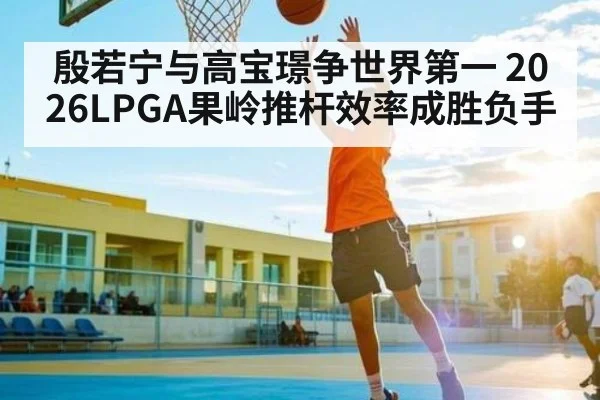 殷若宁与高宝璟争世界第一 2026LPGA果岭推杆效率成胜负手 | kaiyun